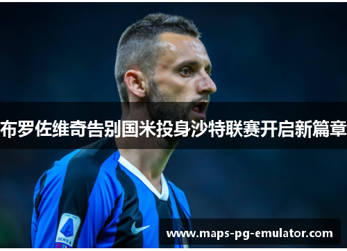布罗佐维奇告别国米投身沙特联赛开启新篇章 布罗佐维奇告别国米投身沙特联赛开启新篇章