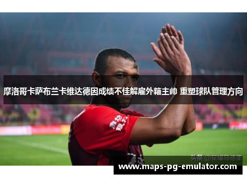 摩洛哥卡萨布兰卡维达德因成绩不佳解雇外籍主帅 重塑球队管理方向