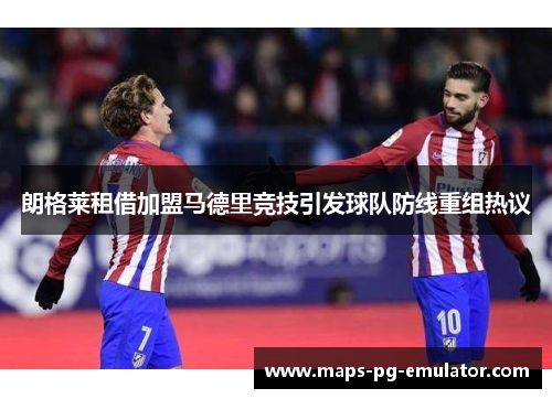 朗格莱租借加盟马德里竞技引发球队防线重组热议