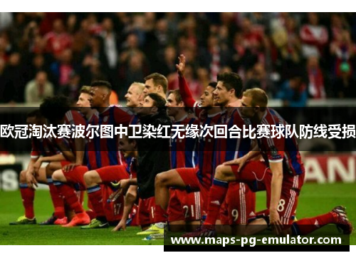 欧冠淘汰赛波尔图中卫染红无缘次回合比赛球队防线受损
