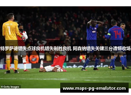 特罗萨德错失点球良机错失制胜良机 阿森纳错失关键三分遗憾收场