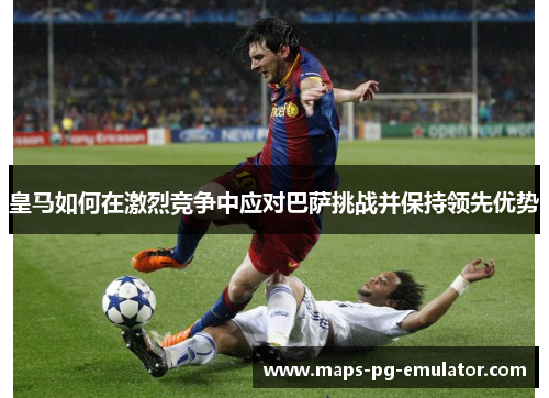 皇马如何在激烈竞争中应对巴萨挑战并保持领先优势