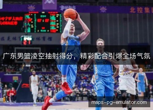 广东男篮凌空抽射得分，精彩配合引爆全场气氛