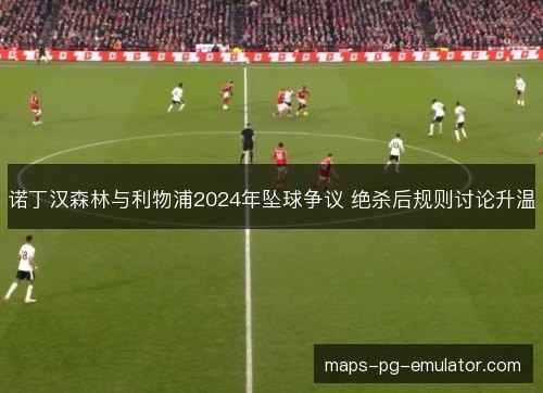 诺丁汉森林与利物浦2024年坠球争议 绝杀后规则讨论升温